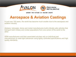 Aerospace & Aviation Castings
In just over 100 years, the world has become much smaller due to the aerospace and
aviation industry.
Airplane, helicopter, drone and rocket manufacturers build critically safe vehicles that
transport both military and civilian populations from one corner of the world to the
other.
OEM manufacturers and their associated sub-tiers rely on individual part
manufacturers to meet tight tolerances using tightly controlled specifications and high
quality standards.
 