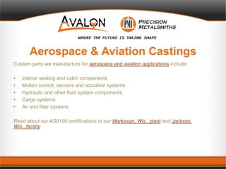 Aerospace & Aviation Castings
Custom parts we manufacture for aerospace and aviation applications include:
• Interior seating and cabin components
• Motion control, sensors and actuation systems
• Hydraulic and other fluid system components
• Cargo systems
• Air and filter systems
Read about our AS9100 certifications at our Markesan, Wis., plant and Jackson,
Wis., facility.
 