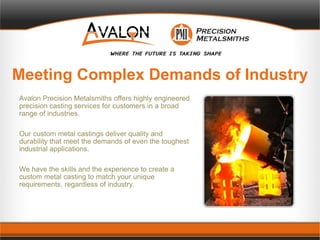 Meeting Complex Demands of Industry
Avalon Precision Metalsmiths offers highly engineered
precision casting services for customers in a broad
range of industries.
Our custom metal castings deliver quality and
durability that meet the demands of even the toughest
industrial applications.
We have the skills and the experience to create a
custom metal casting to match your unique
requirements, regardless of industry.
 