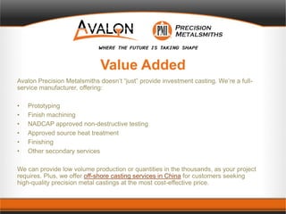 Value Added
Avalon Precision Metalsmiths doesn’t “just” provide investment casting. We’re a full-
service manufacturer, offering:
• Prototyping
• Finish machining
• NADCAP approved non-destructive testing
• Approved source heat treatment
• Finishing
• Other secondary services
We can provide low volume production or quantities in the thousands, as your project
requires. Plus, we offer off-shore casting services in China for customers seeking
high-quality precision metal castings at the most cost-effective price.
 