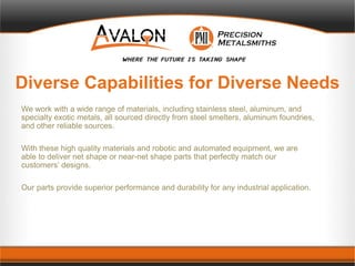 Diverse Capabilities for Diverse Needs
We work with a wide range of materials, including stainless steel, aluminum, and
specialty exotic metals, all sourced directly from steel smelters, aluminum foundries,
and other reliable sources.
With these high quality materials and robotic and automated equipment, we are
able to deliver net shape or near-net shape parts that perfectly match our
customers’ designs.
Our parts provide superior performance and durability for any industrial application.
 