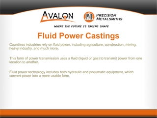 Fluid Power Castings
Countless industries rely on fluid power, including agriculture, construction, mining,
heavy industry, and much more.
This form of power transmission uses a fluid (liquid or gas) to transmit power from one
location to another.
Fluid power technology includes both hydraulic and pneumatic equipment, which
convert power into a more usable form.
 