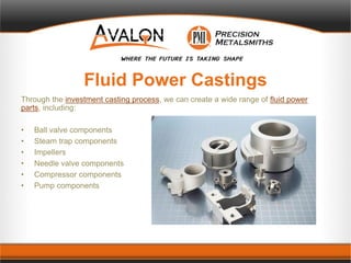 Fluid Power Castings
Through the investment casting process, we can create a wide range of fluid power
parts, including:
• Ball valve components
• Steam trap components
• Impellers
• Needle valve components
• Compressor components
• Pump components
 
