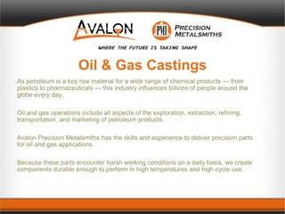 Oil & Gas Castings
As petroleum is a key raw material for a wide range of chemical products — from
plastics to pharmaceuticals — this industry influences billions of people around the
globe every day.
Oil and gas operations include all aspects of the exploration, extraction, refining,
transportation, and marketing of petroleum products.
Avalon Precision Metalsmiths has the skills and experience to deliver precision parts
for oil and gas applications.
Because these parts encounter harsh working conditions on a daily basis, we create
components durable enough to perform in high temperatures and high cycle use.
 