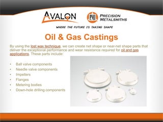 Oil & Gas Castings
By using the lost wax technique, we can create net shape or near-net shape parts that
deliver the exceptional performance and wear resistance required for oil and gas
applications. These parts include:
• Ball valve components
• Needle valve components
• Impellers
• Flanges
• Metering bodies
• Down-hole drilling components
 