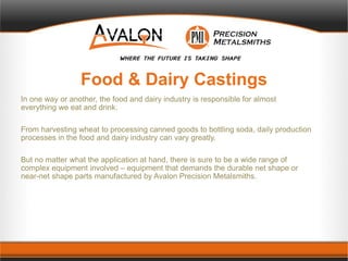 Food & Dairy Castings
In one way or another, the food and dairy industry is responsible for almost
everything we eat and drink.
From harvesting wheat to processing canned goods to bottling soda, daily production
processes in the food and dairy industry can vary greatly.
But no matter what the application at hand, there is sure to be a wide range of
complex equipment involved – equipment that demands the durable net shape or
near-net shape parts manufactured by Avalon Precision Metalsmiths.
 