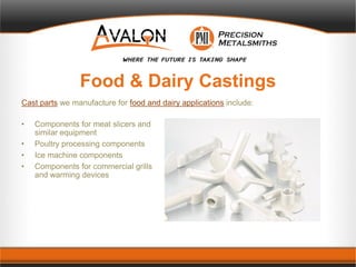 Food & Dairy Castings
Cast parts we manufacture for food and dairy applications include:
• Components for meat slicers and
similar equipment
• Poultry processing components
• Ice machine components
• Components for commercial grills
and warming devices
 