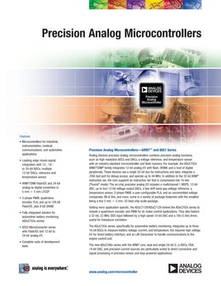 Precision Analog Microcontrollers
Precision Analog Microcontrollers—ARM7™ and 8051 Series
Analog Devices precision analog microcontrollers combine precision analog functions,
such as high resolution ADCs and DACs, a voltage reference, and temperature sensor
with an industry-standard microcontroller and flash memory. For example, the ADuC702x
ARM7TDMI®
family integrates 12-bit analog I/O with flash, SRAM, and a host of digital
peripherals. These devices use a single 32-bit bus for instructions and data, integrate a
JTAG test port for debug access, and operate up to 44 MHz. In addition to the 32-bit ARM®
instruction set, the core supports an instruction set that is compressed into 16 bits
(Thumb®
mode). The on-chip precision analog I/O includes a multichannel 1 MSPS, 12-bit
ADC, up to four 12-bit voltage-output DACs, a low drift band gap voltage reference, a
temperature sensor, 3-phase PWM, a user-configurable PLA, and an uncommitted voltage
comparator. All of this, and more, come in a variety of package footprints with the smallest
being a tiny 5 mm × 5 mm, 32-lead chip scale package.
Getting more application specific, the ADuC7128/ADuC7129 extend the ADuC702x series to
include a quadrature encoder and PWM for dc motor control applications. They also feature
a 32-bit, 22 MHz DDS input followed by a high speed 10-bit DAC and a 100 Ω line driver,
useful for transducer excitation.
The ADuC703x series, specifically for automotive battery monitoring, integrates up to three
16-bit ADCs to measure battery voltage, current, and temperature, the required high voltage
I/O for direct battery interface, and an LIN transceiver to handle communications to the
engine control unit.
The new ADuC706x series with the ARM7 core, dual and single 24-bit Σ-∆ ADCs, PGA,
14-bit DAC, and precision current sources are particularly suited to direct connection and
signal processing in precision sensor and loop-powered applications.
Features
•	Microcontrollers for industrial,
instrumentation, medical,
communications, and automotive
applications
•	Leading edge mixed-signal
integration with 12-, 16-,
or 24-bit ADCs, multiple
12-bit DACs, reference and
temperature sensor.
•	ARM7TDMI Flash/EE and 24-bit
analog-to-digital converters in
5 mm × 5 mm LFCSP
•	3-phase PWM, quadrature
encoder, PLA, and up to 128 kB
Flash/EE, plus 8 kB SRAM
•	Fully integrated solution for
automotive battery monitoring
(ADuC703x series)
•	8052 MicroConverter series
with Flash/EE and 12-bit to
24-bit analog I/O
•	Complete suite of development
tools
www.analog.com/microcontroller
 