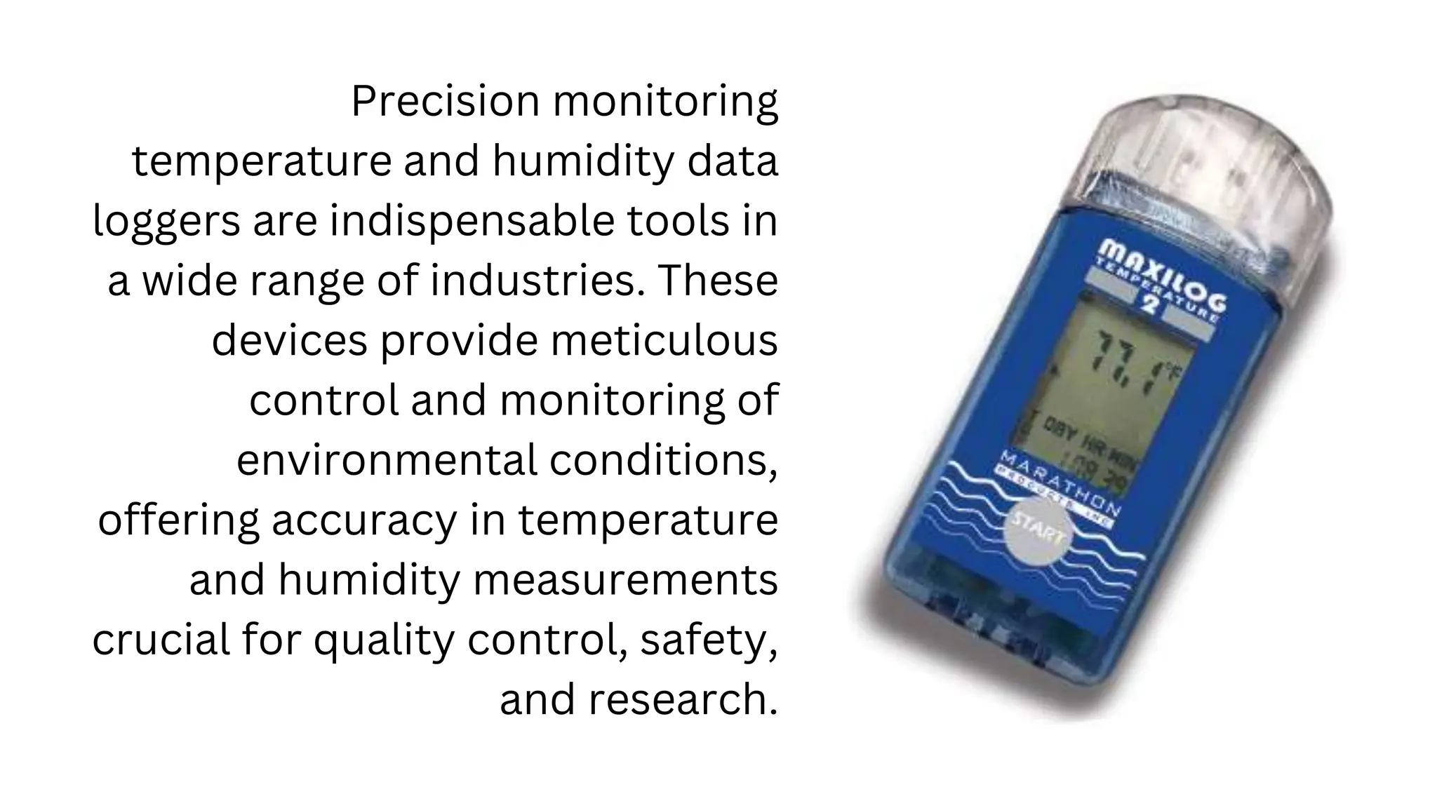 Precision monitoring
temperature and humidity data
loggers are indispensable tools in
a wide range of industries. These
devices provide meticulous
control and monitoring of
environmental conditions,
offering accuracy in temperature
and humidity measurements
crucial for quality control, safety,
and research.
