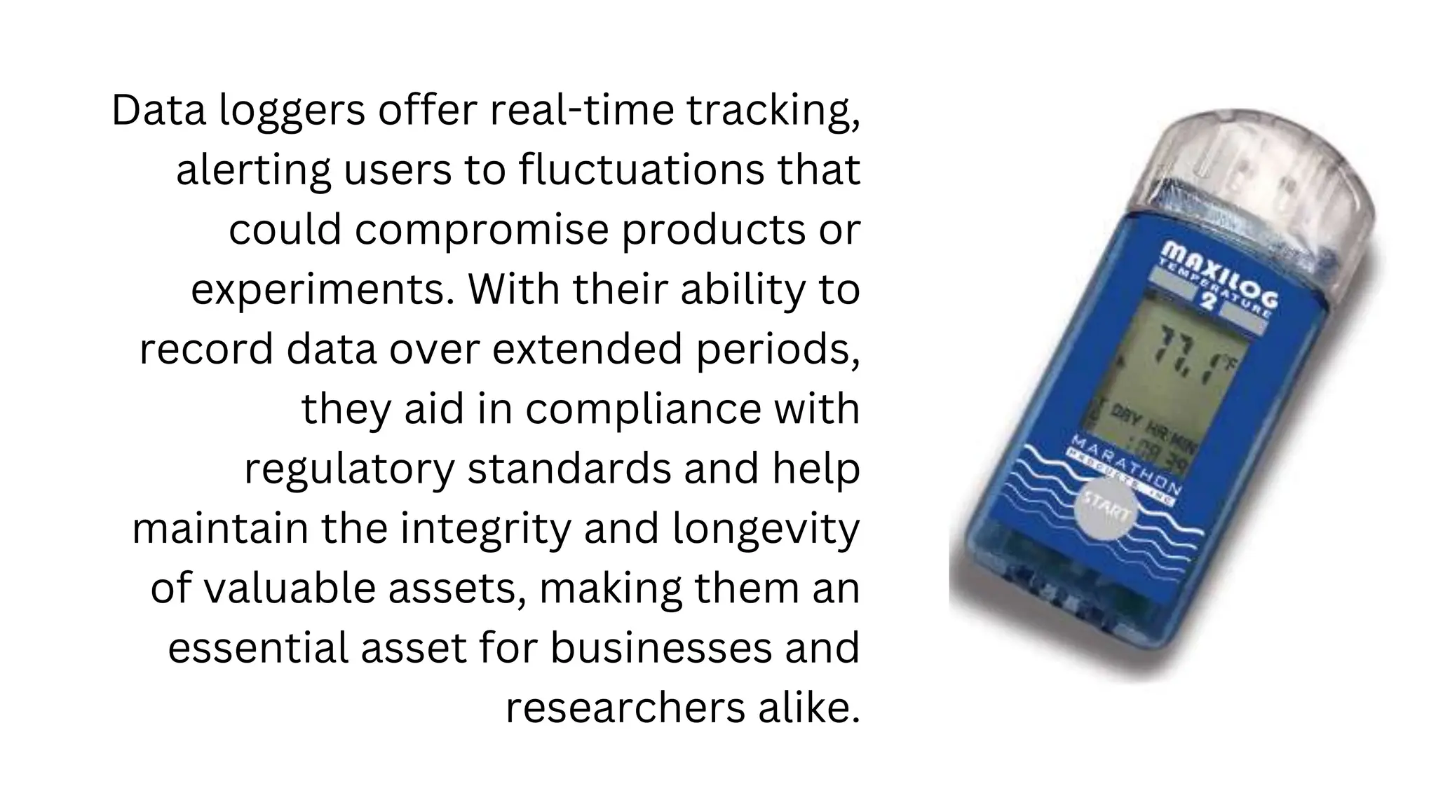 Data loggers offer real-time tracking,
alerting users to fluctuations that
could compromise products or
experiments. With their ability to
record data over extended periods,
they aid in compliance with
regulatory standards and help
maintain the integrity and longevity
of valuable assets, making them an
essential asset for businesses and
researchers alike.