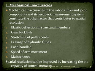 2. Mechanical inaccuracies
 Mechanical inaccuracies in the robot’s links and joint
  components and its feedback measurement system
  constitute the other factor that contributes to spatial
  resolution.
1. Elastic deflection in structural members
2. Gear backlash
3. Stretching of pulley cords
4. Leakage of hydraulic fluids
5. Load handled
6. Speed of arm movement
7. Maintenance
Spatial resolution can be improved by increasing the bit
    capacity of control memory. 2013 4/5/2013 6:08:32 AM
                        © Copyright Reserved                5
 
