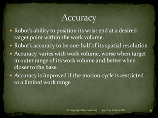  Robot’s ability to position its wrist end at a desired
  target point within the work volume.
 Robot’s accuracy to be one-half of its spatial resolution
 Accuracy varies with work volume, worse when target
  in outer range of its work volume and better when
  closer to the base.
 Accuracy is improved if the motion cycle is restricted
  to a limited work range



                         © Copyright Reserved 2013   4/5/2013 6:08:32 AM   6
 