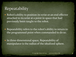  Robot’s ability to position its wrist or an end effector
  attached to its wrist at a point in space that had
  previously been taught to the robot.

 Repeatability refers to the robot’s ability to return to
  the programmed point when commanded to do so.

 In three dimensional space, Repeatability of
  manipulator is the radius of the idealized sphere.


                         © Copyright Reserved 2013   4/5/2013 6:08:32 AM   8
 