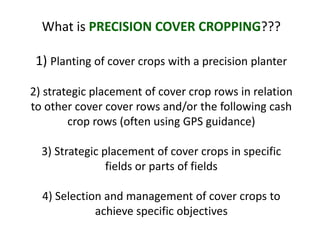 What is PRECISION COVER CROPPING???

 1) Planting of cover crops with a precision planter

2) strategic placement of cover crop rows in relation
to other cover cover rows and/or the following cash
        crop rows (often using GPS guidance)

  3) Strategic placement of cover crops in specific
                fields or parts of fields

  4) Selection and management of cover crops to
             achieve specific objectives
 