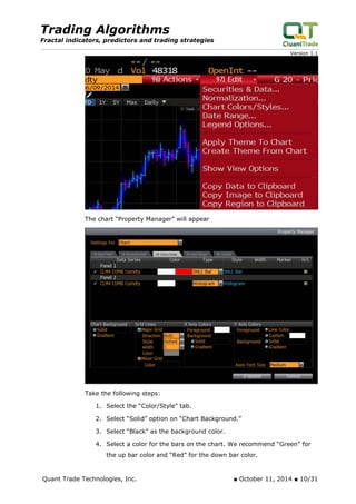 Trading Algorithms 
Fractal indicators, predictors and trading strategies 
Version 1.1 
The chart “Property Manager” will appear 
Take the following steps: 
1. Select the “Color/Style” tab. 
2. Select “Solid” option on “Chart Background.” 
3. Select “Black” as the background color. 
4. Select a color for the bars on the chart. We recommend “Green” for the up bar color and “Red” for the down bar color. 
Quant Trade Technologies, Inc. ■ October 11, 2014 ■ 10/31 
 