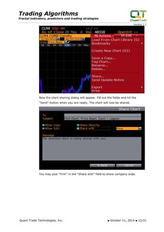 Trading Algorithms 
Fractal indicators, predictors and trading strategies 
Version 1.1 
Now the chart sharing dialog will appear. Fill out the fields and hit the “Send” button when you are ready. The chart will now be shared. 
You may pick “Firm” in the “Share with” field to share company wide. 
Quant Trade Technologies, Inc. ■ October 11, 2014 ■ 12/31 
 