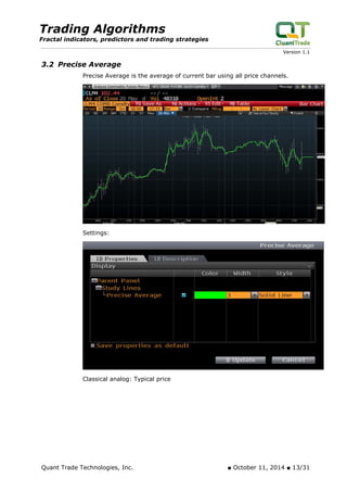 Trading Algorithms 
Fractal indicators, predictors and trading strategies 
Version 1.1 
3.2 Precise Average 
Precise Average is the average of current bar using all price channels. 
Settings: 
Classical analog: Typical price 
Quant Trade Technologies, Inc. ■ October 11, 2014 ■ 13/31 
 