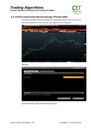 Trading Algorithms 
Fractal indicators, predictors and trading strategies 
Version 1.1 
3.4 Precise Exponential Moving Average (Precise EMA) 
Precise Exponential Moving Average has improved precision due to use of all four price channels on the chart as one sequence for averaging. 
Settings: 
Classical analog: Exponential Moving Average 
Quant Trade Technologies, Inc. ■ October 11, 2014 ■ 15/31 
 