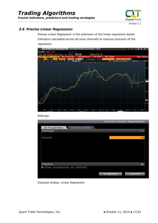 Trading Algorithms 
Fractal indicators, predictors and trading strategies 
Version 1.1 
3.6 Precise Linear Regression 
Precise Linear Regression is the extension of the linear regression based indicators calculated across all price channels to improve precision of the regression. 
Settings: 
Classical analog: Linear Regression 
Quant Trade Technologies, Inc. ■ October 11, 2014 ■ 17/31 
 