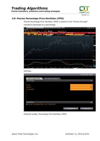 Trading Algorithms 
Fractal indicators, predictors and trading strategies 
Version 1.1 
3.8 Precise Percentage Price Oscillator (PPO) 
Precise Percentage Price Oscillator (PPO) is based on two “Precise Average” indicators expressed as a percentage. 
Settings: 
Classical analog: Percentage Price Oscillator (PPO) 
Quant Trade Technologies, Inc. ■ October 11, 2014 ■ 19/31 
 