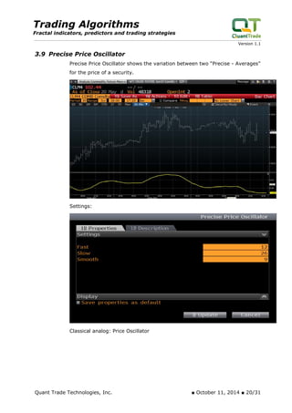 Trading Algorithms 
Fractal indicators, predictors and trading strategies 
Version 1.1 
3.9 Precise Price Oscillator 
Precise Price Oscillator shows the variation between two “Precise - Averages” for the price of a security. 
Settings: 
Classical analog: Price Oscillator 
Quant Trade Technologies, Inc. ■ October 11, 2014 ■ 20/31 
 