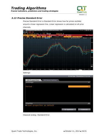 Trading Algorithms 
Fractal indicators, predictors and trading strategies 
Version 1.1 
3.13 Precise Standard Error 
Precise Standard Error is Standard Error shows how far prices oscillate around a linear regression line. Linear regression is calculated on all price channels. 
Settings: 
Classical analog: Standard Error 
Quant Trade Technologies, Inc. ■ October 11, 2014 ■ 24/31 
 