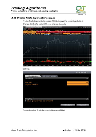 Trading Algorithms 
Fractal indicators, predictors and trading strategies 
Version 1.1 
3.16 Precise Triple Exponential Average 
Precise Triple Exponential Average (TRIX) displays the percentage Rate of Change (ROC) of a triple EMA over all price channels. 
Settings: 
Classical analog: Triple Exponential Average (TRIX) 
Quant Trade Technologies, Inc. ■ October 11, 2014 ■ 27/31 
 