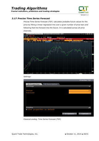 Trading Algorithms 
Fractal indicators, predictors and trading strategies 
Version 1.1 
3.17 Precise Time Series Forecast 
Precise Time Series Forecast (TSF) calculates probable future values for the price by fitting a linear regression line over a given number of price bars and following that line forward into the future. It is calculated across all price channels. 
Settings: 
Classical analog: Time Series Forecast (TSF) 
Quant Trade Technologies, Inc. ■ October 11, 2014 ■ 28/31 
 
