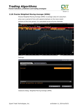 Trading Algorithms 
Fractal indicators, predictors and trading strategies 
Version 1.1 
3.18 Precise Weighted Moving Average (WMA) 
Precise Weighted Moving Average (WMA) is average value of a security's price over a period of time with special emphasis on the more recent portions of the time period. It is calculated across all price channels. 
Settings: 
Classical analog: Weighted Moving Average (WMA) 
Quant Trade Technologies, Inc. ■ October 11, 2014 ■ 29/31 
 