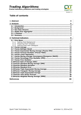 Trading Algorithms 
Fractal indicators, predictors and trading strategies 
Version 1.1 
Table of contents 
1 Abstract 4 
2 Analysis 5 
2.1 Introduction...................................................................................... 5 
2.2 Background ...................................................................................... 5 
2.3 Raw Data Streams............................................................................. 6 
2.4 Stable Price Aggregates ..................................................................... 7 
2.5 A Solution ........................................................................................ 7 
2.6 Summary ......................................................................................... 7 
3 Technical indicators 9 
3.1 Price Beam....................................................................................... 9 
3.1.1 Setting Chart Background ....................................................................... 9 
3.1.2 Preparing Chart Template ......................................................................11 
3.1.3 Sharing Chart with Colleagues................................................................11 
3.2 Precise Average .............................................................................. 13 
3.3 Precise Bollinger Bands .................................................................... 14 
3.4 Precise Exponential Moving Average (Precise EMA) .............................. 15 
3.5 Precise Forecast Oscillator (Precise FOSC) .......................................... 16 
3.6 Precise Linear Regression ................................................................. 17 
3.7 Precise Moving Average Convergence/Divergence (MACD).................... 18 
3.8 Precise Percentage Price Oscillator (PPO)............................................ 19 
3.9 Precise Price Oscillator ..................................................................... 20 
3.10Precise Rate-of-Change (ROC) .......................................................... 21 
3.11Precise Standard Moving Average (SMA) ............................................ 22 
3.12Precise Standard Deviation ............................................................... 23 
3.13Precise Standard Error ..................................................................... 24 
3.14Precise Triple Exponential Moving Average.......................................... 25 
3.15Precise Triangular Moving Average .................................................... 26 
3.16Precise Triple Exponential Average .................................................... 27 
3.17Precise Time Series Forecast............................................................. 28 
3.18Precise Weighted Moving Average (WMA) ........................................... 29 
References 30 
Quant Trade Technologies, Inc. ■ October 11, 2014 ■ 3/31 
 