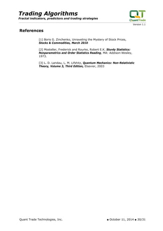 Trading Algorithms 
Fractal indicators, predictors and trading strategies 
Version 1.1 
References 
[1] Boris G. Zinchenko, Unraveling the Mystery of Stock Prices, Stocks & Commodities, March 2010 
[2] Mosteller, Frederick and Rourke, Robert E.K. Sturdy Statistics: Nonparametrics and Order Statistics Reading, MA: Addison-Wesley, 1973. 
[3] L. D. Landau, L. M. Lifshitz, Quantum Mechanics: Non-Relativistic Theory, Volume 3, Third Edition, Elsevier, 2003 
Quant Trade Technologies, Inc. ■ October 11, 2014 ■ 30/31 
 