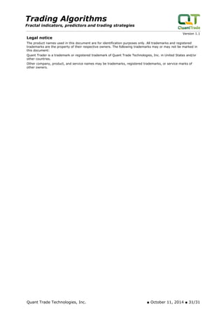 Trading Algorithms 
Fractal indicators, predictors and trading strategies 
Version 1.1 
Legal notice 
The product names used in this document are for identification purposes only. All trademarks and registered trademarks are the property of their respective owners. The following trademarks may or may not be marked in this document: 
Quant Trader is a trademark or registered trademark of Quant Trade Technologies, Inc. in United States and/or other countries. 
Other company, product, and service names may be trademarks, registered trademarks, or service marks of other owners. 
Quant Trade Technologies, Inc. ■ October 11, 2014 ■ 31/31 
