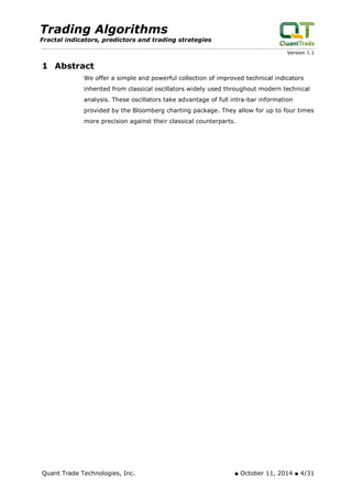 Trading Algorithms 
Fractal indicators, predictors and trading strategies 
Version 1.1 
1 Abstract 
We offer a simple and powerful collection of improved technical indicators inherited from classical oscillators widely used throughout modern technical analysis. These oscillators take advantage of full intra-bar information provided by the Bloomberg charting package. They allow for up to four times more precision against their classical counterparts. 
Quant Trade Technologies, Inc. ■ October 11, 2014 ■ 4/31 
 