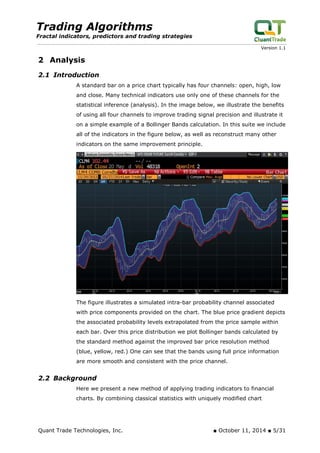 Trading Algorithms 
Fractal indicators, predictors and trading strategies 
Version 1.1 
2 Analysis 
2.1 Introduction 
A standard bar on a price chart typically has four channels: open, high, low and close. Many technical indicators use only one of these channels for the statistical inference (analysis). In the image below, we illustrate the benefits of using all four channels to improve trading signal precision and illustrate it on a simple example of a Bollinger Bands calculation. In this suite we include all of the indicators in the figure below, as well as reconstruct many other indicators on the same improvement principle. 
The figure illustrates a simulated intra-bar probability channel associated with price components provided on the chart. The blue price gradient depicts the associated probability levels extrapolated from the price sample within each bar. Over this price distribution we plot Bollinger bands calculated by the standard method against the improved bar price resolution method (blue, yellow, red.) One can see that the bands using full price information are more smooth and consistent with the price channel. 
2.2 Background 
Here we present a new method of applying trading indicators to financial charts. By combining classical statistics with uniquely modified chart Quant Trade Technologies, Inc. ■ October 11, 2014 ■ 5/31 
 