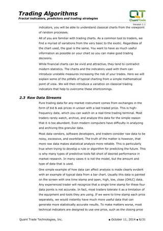 Trading Algorithms 
Fractal indicators, predictors and trading strategies 
Version 1.1 
indicators, you will be able to understand classical charts from the viewpoint of random processes. 
All of you are familiar with trading charts. As a common tool to traders, we find a myriad of variations from the very basic to the exotic. Regardless of the chart used, the goal is the same. You want to have as much useful information as possible on your chart so you can make good trading decisions. 
While financial charts can be vivid and attractive, they tend to contradict modern statistics. The charts and the indicators used with them can introduce unstable measures increasing the risk of your trades. Here we will explain some of the pitfalls of typical charting from a simple mathematical point of view. We will then introduce a variation on classical trading indicators that help to overcome these shortcomings. 
2.3 Raw Data Streams 
Pure trading data for any market instrument comes from exchanges in the form of bid & ask prices in unison with a last traded price. This is high- frequency data, which you can watch on a real-time trading terminal. Most traders rarely watch, archive, and analyze this data for the simple reason that it is too abundant. Even modern computers have difficulty in analyzing and archiving this granular data. 
Most data vendors, software developers, and traders consider raw data to be noisy, excessive, and exorbitant. The truth of the matter is however, that more raw data makes statistical analysis more reliable. This is particularly true when trying to develop a rule or algorithm for predicting the future. This is why many types of predictive tools fall short of desired performance in market research. In many cases it is not the model, but the amount and type of data that is used. 
One simple example of how data can affect analysis is made clearly evident with an example of typical data from a bar chart. Usually this data is painted on the screen with one time stamp and open, high, low, close (OHLC) data. Any experienced trader will recognize that a single time stamp for these four data points is not accurate. In fact, most traders tolerate it as a limitation of the equipment and tools they are using. If we were to time stamp each price separately, we would instantly have much more useful data that can generate more statistically accurate results. To make matters worse, most technical indicators are designed to use one price, such as the closing price Quant Trade Technologies, Inc. ■ October 11, 2014 ■ 6/31 
 