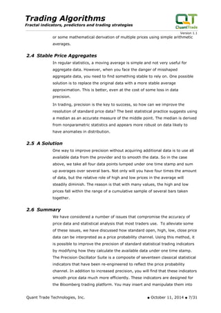 Trading Algorithms 
Fractal indicators, predictors and trading strategies 
Version 1.1 
or some mathematical derivation of multiple prices using simple arithmetic averages. 
2.4 Stable Price Aggregates 
In regular statistics, a moving average is simple and not very useful for aggregate data. However, when you face the danger of misshaped aggregate data, you need to find something stable to rely on. One possible solution is to replace the original data with a more stable average approximation. This is better, even at the cost of some loss in data precision. 
In trading, precision is the key to success, so how can we improve the resolution of standard price data? The best statistical practice suggests using a median as an accurate measure of the middle point. The median is derived from nonparametric statistics and appears more robust on data likely to have anomalies in distribution. 
2.5 A Solution 
One way to improve precision without acquiring additional data is to use all available data from the provider and to smooth the data. So in the case above, we take all four data points lumped under one time stamp and sum up averages over several bars. Not only will you have four times the amount of data, but the relative role of high and low prices in the average will steadily diminish. The reason is that with many values, the high and low prices fall within the range of a cumulative sample of several bars taken together. 
2.6 Summary 
We have considered a number of issues that compromise the accuracy of price data and statistical analysis that most traders use. To alleviate some of these issues, we have discussed how standard open, high, low, close price data can be interpreted as a price probability channel. Using this method, it is possible to improve the precision of standard statistical trading indicators by modifying how they calculate the available data under one time stamp. The Precision Oscillator Suite is a composite of seventeen classical statistical indicators that have been re-engineered to reflect the price probability channel. In addition to increased precision, you will find that these indicators smooth price data much more efficiently. These indicators are designed for the Bloomberg trading platform. You may insert and manipulate them into Quant Trade Technologies, Inc. ■ October 11, 2014 ■ 7/31 
 