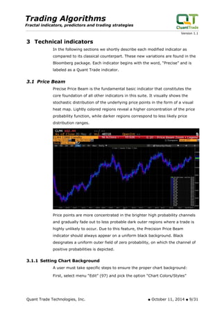 Trading Algorithms 
Fractal indicators, predictors and trading strategies 
Version 1.1 
3 Technical indicators 
In the following sections we shortly describe each modified indicator as compared to its classical counterpart. These new variations are found in the Bloomberg package. Each indicator begins with the word, “Precise” and is labeled as a Quant Trade indicator. 
3.1 Price Beam 
Precise Price Beam is the fundamental basic indicator that constitutes the core foundation of all other indicators in this suite. It visually shows the stochastic distribution of the underlying price points in the form of a visual heat map. Lightly colored regions reveal a higher concentration of the price probability function, while darker regions correspond to less likely price distribution ranges. 
Price points are more concentrated in the brighter high probability channels and gradually fade out to less probable dark outer regions where a trade is highly unlikely to occur. Due to this feature, the Precision Price Beam indicator should always appear on a uniform black background. Black designates a uniform outer field of zero probability, on which the channel of positive probabilities is depicted. 
3.1.1 Setting Chart Background 
A user must take specific steps to ensure the proper chart background: 
First, select menu “Edit” (97) and pick the option “Chart Colors/Styles” 
Quant Trade Technologies, Inc. ■ October 11, 2014 ■ 9/31 
 