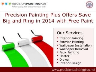 Precision Painting Plus Offers Save
Big and Ring in 2014 with Free Paint
Our Services









Interior Painting
Exterior Painting
Wallpaper Installation
Wallpaper Removal
Faux Painting
Plaster
Drywall
Interior Design

www.precisionpaintingplus.net

 