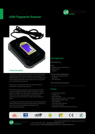 PB510
USB Fingerprint Scanner
Product Description
The PB510 is a high quality Fingerprint Scanner, designed for
Aadhaar based authentication applications including e-KYC,
BHIM Aadhaar Pay, e-Sign, e-PDS, ABAS, Jeevan Pramaan and
other enterprise Biometric Applications like 2FA, eSSO, SAP
user authentication and others.
The scanner is certiﬁed by STQC and supports Android,
Windows & Linux Operating Systems.
The PB510 Fingerprint Scanner utilizes advanced thinﬁlm
optical imaging technology for generating superior quality
ﬁngerprint images. The user needs to simply place his/her
ﬁnger on the blue illuminated platen and the onboard
electronics quickly constructs the high quality ﬁngerprint
image.
The ﬁngerprint recognition engine has an unmatched ability to
enhance the ﬁngerprint image and render superior performance
even in the most constrained dermatological and
environmental conditions.
Precision Biometric India Private Limited | 22,1st Floor Habibullah Road, T.Nagar, Chennai 600 017
T : +91 44 4501 5000 | Sales : sales@precisionbiometric.co.in
Technical Support : biometricsupport@precisionit.co.in | www.precisionit.co.in
Target Applications
BHIM Aadhaar Pay
e-KYC
• Banking and Financial Services
• Mutual Funds
• Telecom
2FA (Two Factor Authentication)
• Banking & Financial Services
• Corporates
• SAP integration
eSSO (enterprise Single Sign-On)
Features
• Low power consumption
• Compact size
• Blue illumination
• Highly-durable top surface - 9H hardness
• High quality ﬁngerprint image
• STQC Certiﬁed
• Counterfeit ﬁnger detection
• Latent ﬁnger rejection
• Compatible with Android, Windows and Linux
 