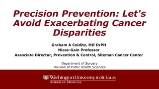 Precision Prevention: Let's
Avoid Exacerbating Cancer
Disparities
Graham A Colditz, MD DrPH
Niess-Gain Professor
Associate Director, Prevention & Control, Siteman Cancer Center
Department of Surgery
Division of Public Health Sciences
 