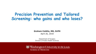 Precision Prevention and Tailored
Screening: who gains and who loses?
Graham Colditz, MD, DrPH
April 26, 2018
Department of Surgery
Division of Public Health Sciences
 