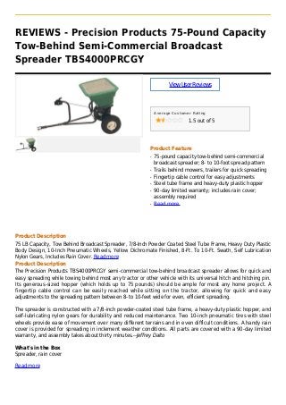 REVIEWS - Precision Products 75-Pound Capacity
Tow-Behind Semi-Commercial Broadcast
Spreader TBS4000PRCGY
ViewUserReviews
Average Customer Rating
1.5 out of 5
Product Feature
75-pound capacity tow-behind semi-commercialq
broadcast spreader; 8- to 10-foot spread pattern
Trails behind mowers, trailers for quick spreadingq
Fingertip cable control for easy adjustmentsq
Steel tube frame and heavy-duty plastic hopperq
90-day limited warranty; includes rain cover;q
assembly required
Read moreq
Product Description
75 LB Capacity, Tow Behind Broadcast Spreader, 7/8-Inch Powder Coated Steel Tube Frame, Heavy Duty Plastic
Body Design, 10-Inch Pneumatic Wheels, Yellow Dichromate Finished, 8-Ft. To 10-Ft. Swath, Self Lubrication
Nylon Gears, Includes Rain Cover. Read more
Product Description
The Precision Products TBS4000PRCGY semi-commercial tow-behind broadcast spreader allows for quick and
easy spreading while towing behind most any tractor or other vehicle with its universal hitch and hitching pin.
Its generous-sized hopper (which holds up to 75 pounds) should be ample for most any home project. A
fingertip cable control can be easily reached while sitting on the tractor, allowing for quick and easy
adjustments to the spreading pattern between 8- to 10-feet wide for even, efficient spreading.
The spreader is constructed with a 7/8-inch powder-coated steel tube frame, a heavy-duty plastic hopper, and
self-lubricating nylon gears for durability and reduced maintenance. Two 10-inch pneumatic tires with steel
wheels provide ease of movement over many different terrains and in even difficult conditions. A handy rain
cover is provided for spreading in inclement weather conditions. All parts are covered with a 90-day limited
warranty, and assembly takes about thirty minutes.--Jeffrey Dalto
What's in the Box
Spreader, rain cover
Read more
 