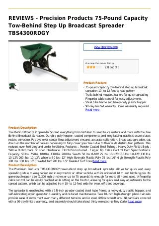 REVIEWS - Precision Products 75-Pound Capacity
Tow-Behind Step Up Broadcast Spreader
TBS4300RDGY
ViewUserReviews
Average Customer Rating
2.8 out of 5
Product Feature
75-pound capacity tow-behind step up broadcastq
spreader; 10- to 12-foot spread pattern
Trails behind mowers, trailers for quick spreadingq
Fingertip cable control for easy adjustmentsq
Steel tube frame and heavy-duty plastic hopperq
90-day limited warranty; some assembly requiredq
Read moreq
Product Description
Tow Behind Broadcast Spreader Spread everything from fertilizer to seed to ice meters and more with the Tow
Behind Broadcast Spreader. Durable poly hopper, coated components and long lasting plastic closure plates
resists corrosion. Positive over center flow adjustment ensures accurate calibration. Broadcast spreaders cut
down on the number of passes necessary to fully cover your lawn due to their wide distribution pattern. This
reduces over fertilizing and under fertilizing. Features: . Powder Coated Steel Tubing . Heavy Duty Plastic Body .
Yellow Dichromate Finished Hardware . Hitch Pin Included . Finger Tip Cable Control Item Specifications:
Capacity: 50 lbs. 75 lbs. 100 lbs. 130 lbs. 200 lbs. Swath: 50 lbs: 8-10ft 75 lbs: 10-12ft 100 lbs: 10-12ft 130 lbs:
10-12ft 200 lbs: 10-12ft Wheels: 50 lbs: 12" High Strength Plastic Poly 75 lbs: 10" High Strength Plastic Poly
100 lbs: 130 lbs: 15" Treaded Turf 200 lbs: 15" Treaded Turf Tires Read more
Product Description
The Precision Products TBS4300RDGY tow-behind step up broadcast spreader allows for quick and easy
spreading while towing behind most any tractor or other vehicle with its universal hitch and hitching pin. Its
generous hopper size (2,200 cubic inches or up to 75 pounds) is enough for most all home uses. A fingertip
cable control can be easily reached while sitting on the tractor, allowing for quick and easy adjustments to the
spread pattern, which can be adjusted from 10- to 12-feet wide for even, efficient coverage.
The spreader is constructed with a 7/8-inch powder-coated steel tube frame, a heavy-duty plastic hopper, and
self-lubricating nylon gears for durability and reduced maintenance. Two 10-inch high-strength plastic wheels
provide ease of movement over many different terrains and in even difficult conditions. All parts are covered
with a 90-day limited warranty, and assembly should take about thirty minutes.--Jeffrey Dalto Read more
 