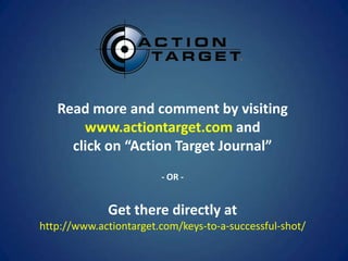 Read more and comment by visiting
       www.actiontarget.com and
     click on “Action Target Journal”
                        - OR -


             Get there directly at
http://www.actiontarget.com/keys-to-a-successful-shot/
 
