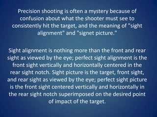 Precision shooting is often a mystery because of
     confusion about what the shooter must see to
  consistently hit the target, and the meaning of "sight
            alignment" and "signet picture."

 Sight alignment is nothing more than the front and rear
sight as viewed by the eye; perfect sight alignment is the
   front sight vertically and horizontally centered in the
  rear sight notch. Sight picture is the target, front sight,
and rear sight as viewed by the eye; perfect sight picture
  is the front sight centered vertically and horizontally in
 the rear sight notch superimposed on the desired point
                   of impact of the target.
 