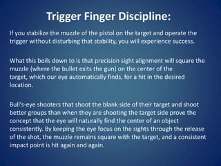 Trigger Finger Discipline:
If you stabilize the muzzle of the pistol on the target and operate the
trigger without disturbing that stability, you will experience success.

What this boils down to is that precision sight alignment will square the
muzzle (where the bullet exits the gun) on the center of the
target, which our eye automatically finds, for a hit in the desired
location.

Bull’s-eye shooters that shoot the blank side of their target and shoot
better groups than when they are shooting the target side prove the
concept that the eye will naturally find the center of an object
consistently. By keeping the eye focus on the sights through the release
of the shot, the muzzle remains square with the target, and a consistent
impact point is hit again and again.
 