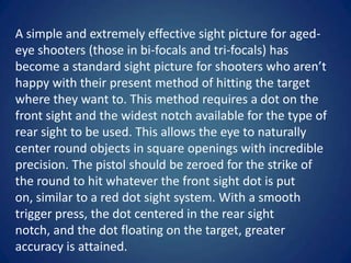 A simple and extremely effective sight picture for aged-
eye shooters (those in bi-focals and tri-focals) has
become a standard sight picture for shooters who aren’t
happy with their present method of hitting the target
where they want to. This method requires a dot on the
front sight and the widest notch available for the type of
rear sight to be used. This allows the eye to naturally
center round objects in square openings with incredible
precision. The pistol should be zeroed for the strike of
the round to hit whatever the front sight dot is put
on, similar to a red dot sight system. With a smooth
trigger press, the dot centered in the rear sight
notch, and the dot floating on the target, greater
accuracy is attained.
 