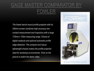 GAGE MASTER COMPARATOR BY
FOWLER
The fowler bench mount profile projector with its
340mm screen combines high accuracy noncontact measurement and inspection with a large
175mm x 100m measuring range. Choice of
digital readouts and optional automatic profile
edge detection. The compact and robust
lightweight chassis makes the profile projector
ideal for workshop environments. Click on the
picture to watch the demo video

 