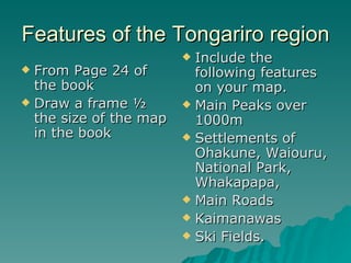 Features of the Tongariro region  From Page 24 of the book Draw a frame ½ the size of the map in the book Include the following features on your map. Main Peaks over 1000m Settlements of Ohakune, Waiouru, National Park, Whakapapa, Main Roads Kaimanawas Ski Fields. 