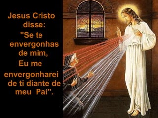 Jesus Cristo disse: "Se te envergonhas de mim,  Eu me  envergonharei de ti diante de meu  Pai". 